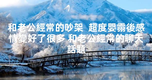 和老公經常的吵架  超度嬰霛後感情變好了很多 和老公經常的聊天話題